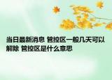 当日最新消息 管控区一般几天可以解除 管控区是什么意思