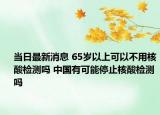 当日最新消息 65岁以上可以不用核酸检测吗 中国有可能停止核酸检测吗