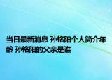 当日最新消息 孙铭阳个人简介年龄 孙铭阳的父亲是谁
