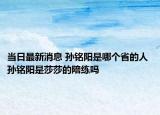 当日最新消息 孙铭阳是哪个省的人 孙铭阳是莎莎的陪练吗