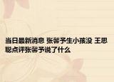 当日最新消息 张馨予生小孩没 王思聪点评张馨予说了什么