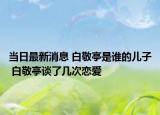 当日最新消息 白敬亭是谁的儿子 白敬亭谈了几次恋爱