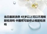 当日最新消息 65岁以上可以不用核酸检测吗 中国有可能停止核酸检测吗
