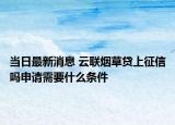 当日最新消息 云联烟草贷上征信吗申请需要什么条件