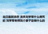 当日最新消息 演员刘学军什么病死的 刘学军老师简介妻子是做什么的