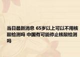 当日最新消息 65岁以上可以不用核酸检测吗 中国有可能停止核酸检测吗