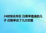 24时快讯专区 白敬亭是谁的儿子 白敬亭谈了几次恋爱