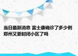 当日最新消息 富士康确诊了多少例 郑州又要封闭小区了吗