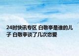 24时快讯专区 白敬亭是谁的儿子 白敬亭谈了几次恋爱