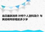 当日最新消息 叶柯个人资料简介 与黄晓明年龄相差多少岁