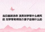 当日最新消息 演员刘学军什么病死的 刘学军老师简介妻子是做什么的