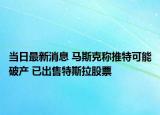 当日最新消息 马斯克称推特可能破产 已出售特斯拉股票