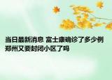 当日最新消息 富士康确诊了多少例 郑州又要封闭小区了吗