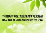 24时快讯专区 女篮球员李月汝是哪里人有多高 与男友赵义明分手了吗