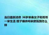 当日最新消息 36岁单身女子和哥哥一家生活 嫂子嫌弃吗家庭氛围怎么样