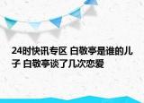 24时快讯专区 白敬亭是谁的儿子 白敬亭谈了几次恋爱