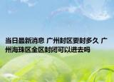 当日最新消息 广州封区要封多久 广州海珠区全区封闭可以进去吗