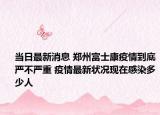 当日最新消息 郑州富士康疫情到底严不严重 疫情最新状况现在感染多少人