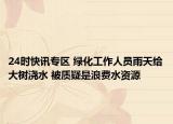 24时快讯专区 绿化工作人员雨天给大树浇水 被质疑是浪费水资源