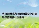 当日最新消息 云联烟草贷上征信吗申请需要什么条件