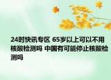24时快讯专区 65岁以上可以不用核酸检测吗 中国有可能停止核酸检测吗