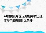 24时快讯专区 云联烟草贷上征信吗申请需要什么条件