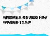 当日最新消息 云联烟草贷上征信吗申请需要什么条件
