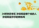 24时快讯专区 孙铭阳是哪个省的人 孙铭阳是莎莎的陪练吗