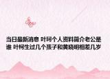 当日最新消息 叶珂个人资料简介老公是谁 叶柯生过几个孩子和黄晓明相差几岁