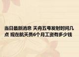 当日最新消息 天舟五号发射时间几点 现在航天员6个月工资有多少钱