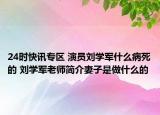 24时快讯专区 演员刘学军什么病死的 刘学军老师简介妻子是做什么的