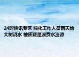 24时快讯专区 绿化工作人员雨天给大树浇水 被质疑是浪费水资源