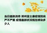 当日最新消息 郑州富士康疫情到底严不严重 疫情最新状况现在感染多少人
