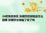 24时快讯专区 孙颖莎扔球拍是怎么回事 孙颖莎女单输了哭了吗