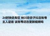 24时快讯专区 林川奈奈子抖音账号主人是谁 该账号还在更新视频吗