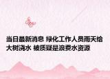 当日最新消息 绿化工作人员雨天给大树浇水 被质疑是浪费水资源