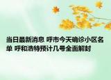 当日最新消息 呼市今天确诊小区名单 呼和浩特预计几号全面解封