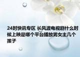 24时快讯专区 长风渡电视剧什么时候上映是哪个平台播放男女主几个孩子