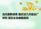 当日最新消息 最近这几天能去广州吗 现在去会被隔离吗