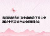 当日最新消息 富士康确诊了多少例 再过十五天郑州能全面解封吗