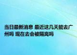 当日最新消息 最近这几天能去广州吗 现在去会被隔离吗