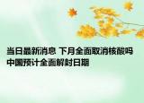当日最新消息 下月全面取消核酸吗 中国预计全面解封日期