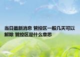 当日最新消息 管控区一般几天可以解除 管控区是什么意思