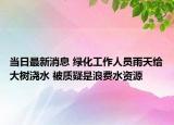 当日最新消息 绿化工作人员雨天给大树浇水 被质疑是浪费水资源