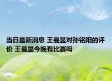 当日最新消息 王曼昱对孙铭阳的评价 王曼昱今晚有比赛吗