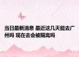 当日最新消息 最近这几天能去广州吗 现在去会被隔离吗