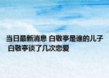 当日最新消息 白敬亭是谁的儿子 白敬亭谈了几次恋爱