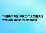 24时快讯专区 绿化工作人员雨天给大树浇水 被质疑是浪费水资源