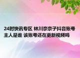 24时快讯专区 林川奈奈子抖音账号主人是谁 该账号还在更新视频吗