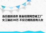 当日最新消息 基金经理网恋被工厂女工骗近30万 不仅已婚而且有儿女